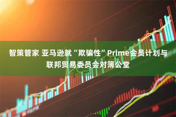 智策管家 亚马逊就“欺骗性”Prime会员计划与联邦贸易委员会对簿公堂