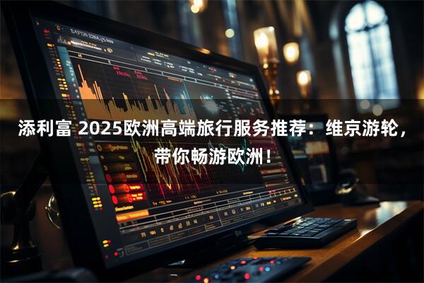 添利富 2025欧洲高端旅行服务推荐：维京游轮，带你畅游欧洲！