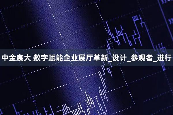 中金宸大 数字赋能企业展厅革新_设计_参观者_进行