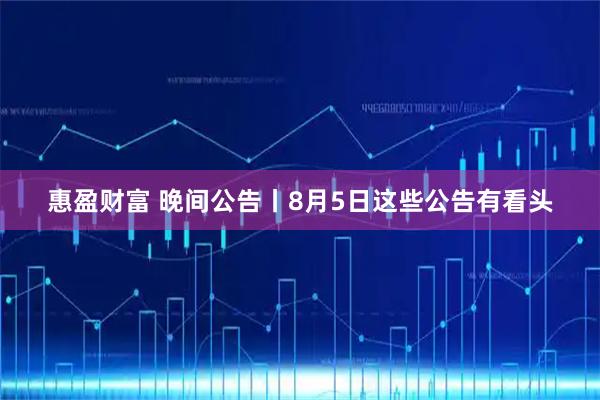惠盈财富 晚间公告丨8月5日这些公告有看头