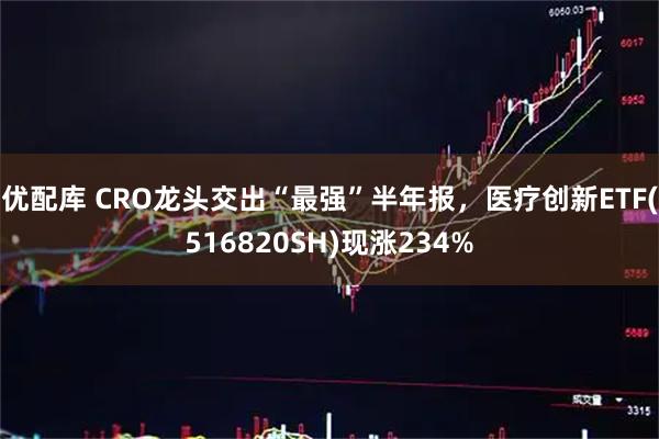 优配库 CRO龙头交出“最强”半年报，医疗创新ETF(516820SH)现涨234%