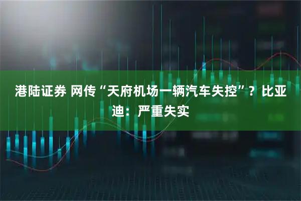港陆证券 网传“天府机场一辆汽车失控”？比亚迪：严重失实
