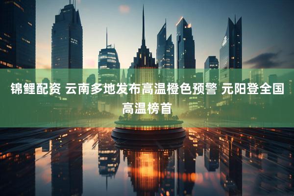 锦鲤配资 云南多地发布高温橙色预警 元阳登全国高温榜首