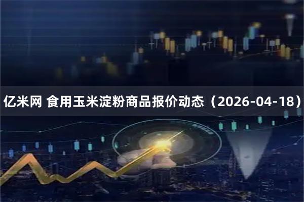亿米网 食用玉米淀粉商品报价动态（2026-04-18）