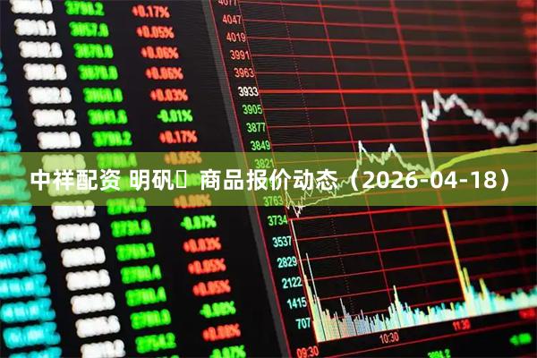 中祥配资 明矾	商品报价动态（2026-04-18）