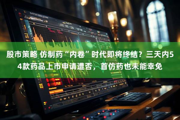 股市策略 仿制药“内卷”时代即将终结？三天内54款药品上市申请遭否，首仿药也未能幸免