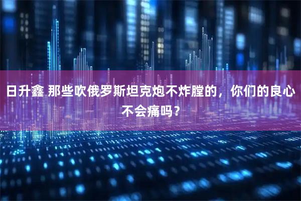 日升鑫 那些吹俄罗斯坦克炮不炸膛的，你们的良心不会痛吗？