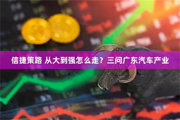 信捷策路 从大到强怎么走？三问广东汽车产业