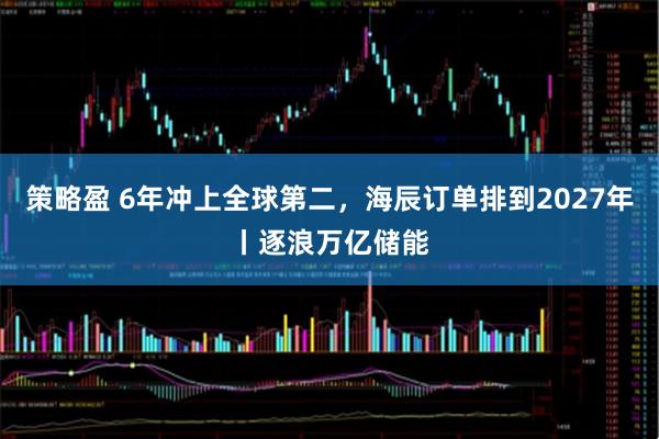策略盈 6年冲上全球第二，海辰订单排到2027年丨逐浪万亿储能