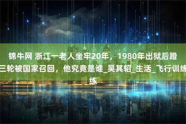 锦牛网 浙江一老人坐牢20年，1980年出狱后蹬三轮被国家召回，他究竟是谁_吴其轺_生活_飞行训练