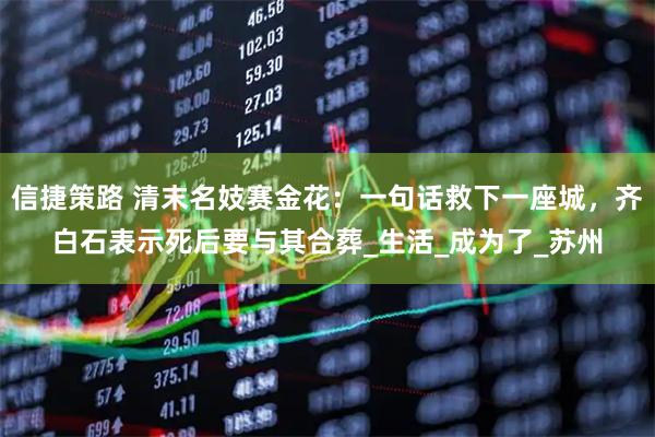 信捷策路 清末名妓赛金花：一句话救下一座城，齐白石表示死后要与其合葬_生活_成为了_苏州
