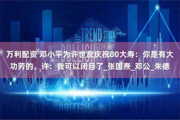 万利配资 邓小平为许世友庆祝80大寿：你是有大功劳的，许：我可以闭目了_张国焘_邓公_朱德