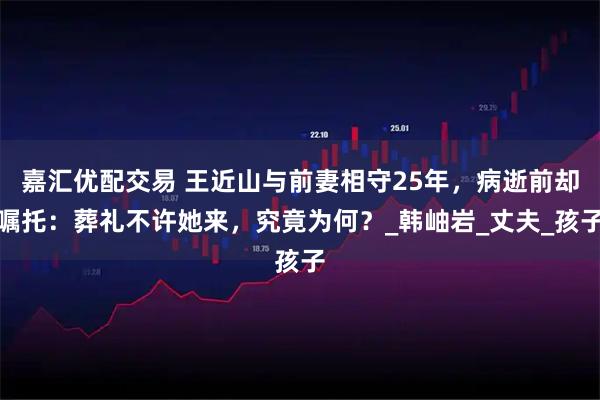 嘉汇优配交易 王近山与前妻相守25年，病逝前却嘱托：葬礼不许她来，究竟为何？_韩岫岩_丈夫_孩子