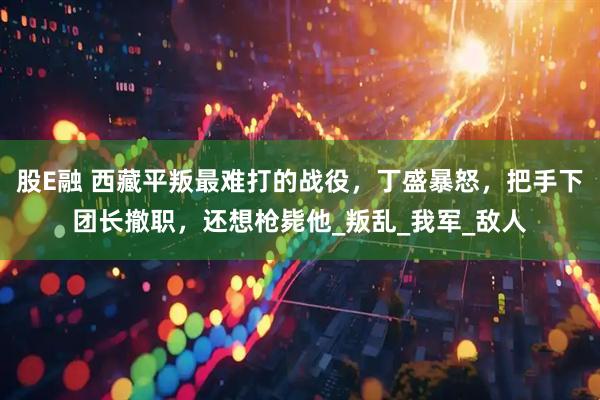 股E融 西藏平叛最难打的战役，丁盛暴怒，把手下团长撤职，还想枪毙他_叛乱_我军_敌人