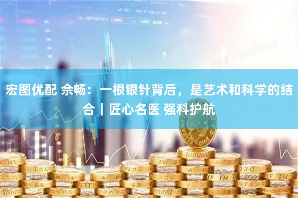 宏图优配 佘畅：一根银针背后，是艺术和科学的结合｜匠心名医 强科护航