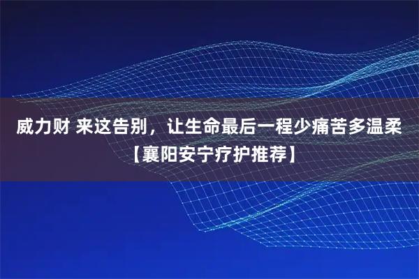 威力财 来这告别，让生命最后一程少痛苦多温柔【襄阳安宁疗护推荐】