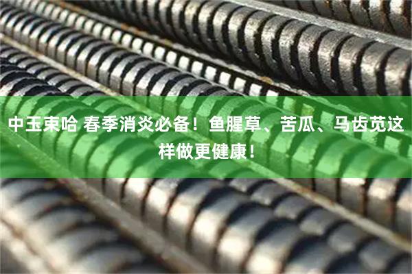 中玉束哈 春季消炎必备！鱼腥草、苦瓜、马齿苋这样做更健康！