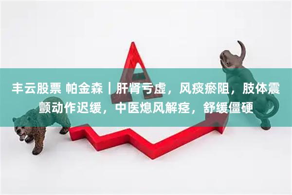 丰云股票 帕金森｜肝肾亏虚，风痰瘀阻，肢体震颤动作迟缓，中医熄风解痉，舒缓僵硬