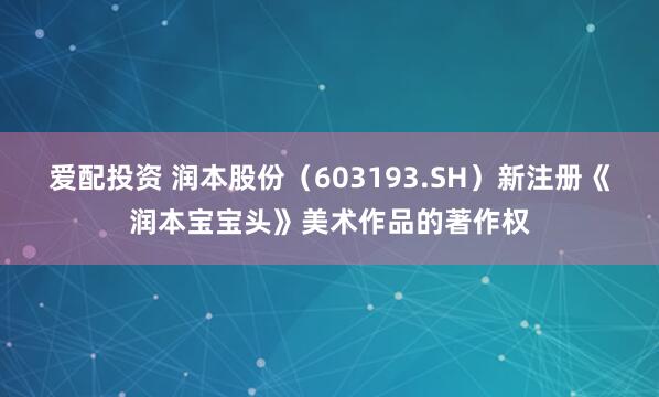 爱配投资 润本股份（603193.SH）新注册《润本宝宝头》美术作品的著作权