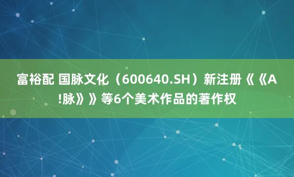 富裕配 国脉文化（600640.SH）新注册《《A!脉》》等6个美术作品的著作权