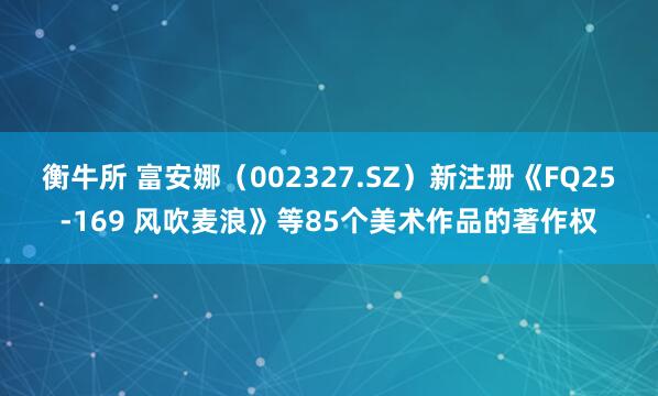 衡牛所 富安娜（002327.SZ）新注册《FQ25-169 风吹麦浪》等85个美术作品的著作权