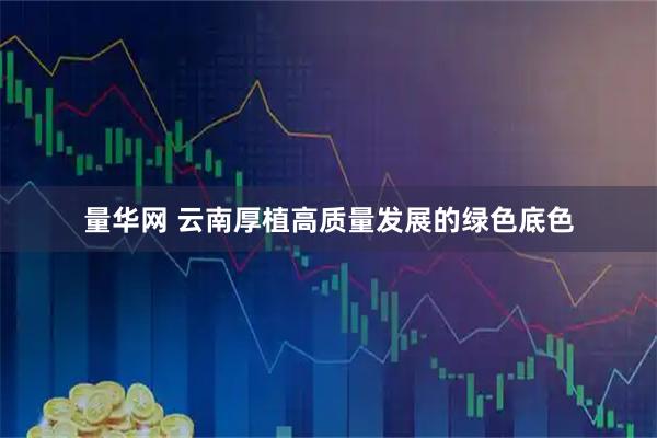 量华网 云南厚植高质量发展的绿色底色