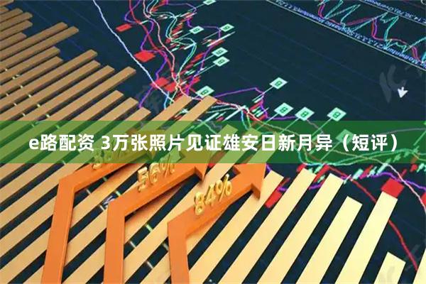 e路配资 3万张照片见证雄安日新月异（短评）