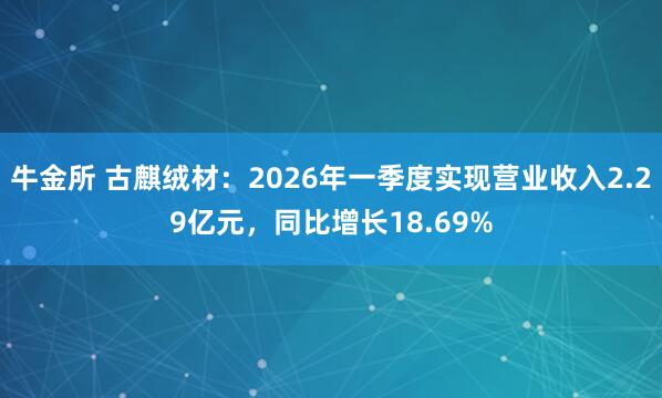 牛金所 古麒绒材：2026年一季度实现营业收入2.29亿元，同比增长18.69%