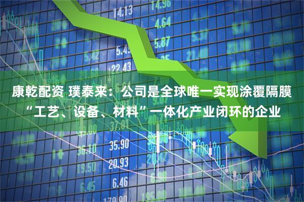 康乾配资 璞泰来：公司是全球唯一实现涂覆隔膜“工艺、设备、材料”一体化产业闭环的企业