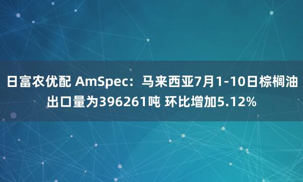 日富农优配 AmSpec：马来西亚7月1-10日棕榈油出口量为396261吨 环比增加5.12%