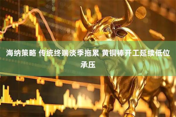 海纳策略 传统终端淡季拖累 黄铜棒开工延续低位承压