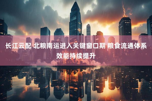 长江云配 北粮南运进入关键窗口期 粮食流通体系效能持续提升