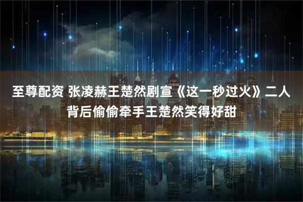 至尊配资 张凌赫王楚然剧宣《这一秒过火》二人背后偷偷牵手王楚然笑得好甜